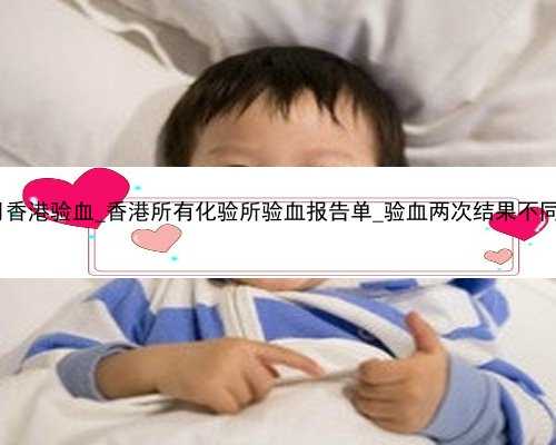 怀孕几个月香港验血_香港所有化验所验血报告单_验血两次结果不同是真的吗